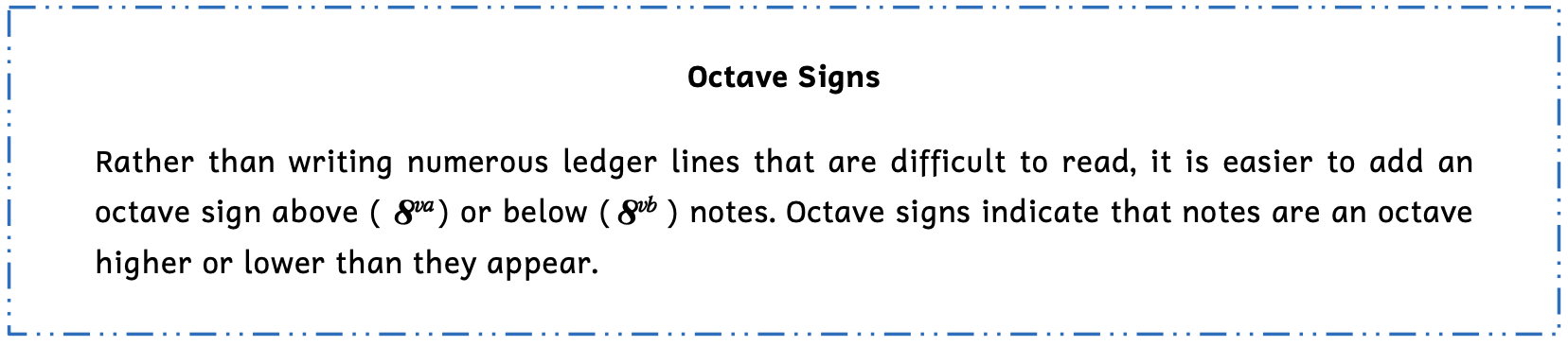 Summary box of octave signs. Rather than writing numerous ledger lines that are difficult to read, it is easier to add an octave sign above notes as 8, v, a, or below notes as 8, v, b. Octave signs indicate that notes are an octave higher or lower than they appear.