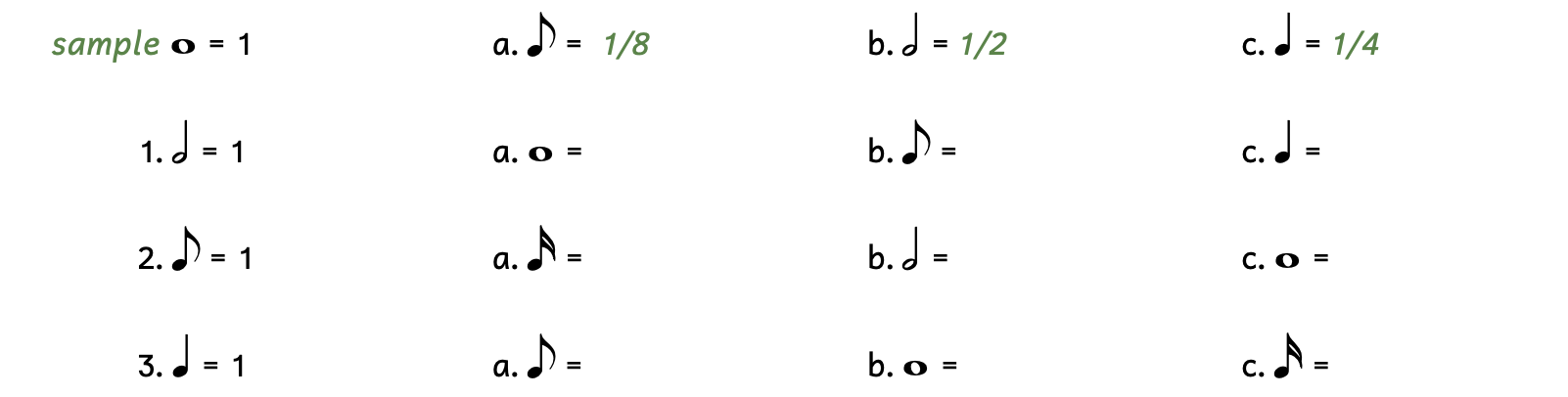 An exercise where you write in how much different notes are worth if the given note equals one. The sample gives you a whole note equaling 1, then asks for the value of an eighth note, half note, and quarter note. The sample's answers are one-eighth, one-half, and one-fourth. Number 1 tells you a half note is equal to 1. Question A asks what a whole note would be worth. Question B asks what an eighth note would be worth. Question C asks what a quarter note would be worth. Number 2 tells you an eighth note is equal to 1. Question A asks you what a sixteenth note would be worth. Question B asks you what a half note would be worth. Question C asks you what a whole note would be worth. Number 3 tells you a quarter note is equal to 1. Question A asks you what an eighth note would be worth. Question B asks you what a whole note would be worth. Question C asks you what sixteenth note would be worth.