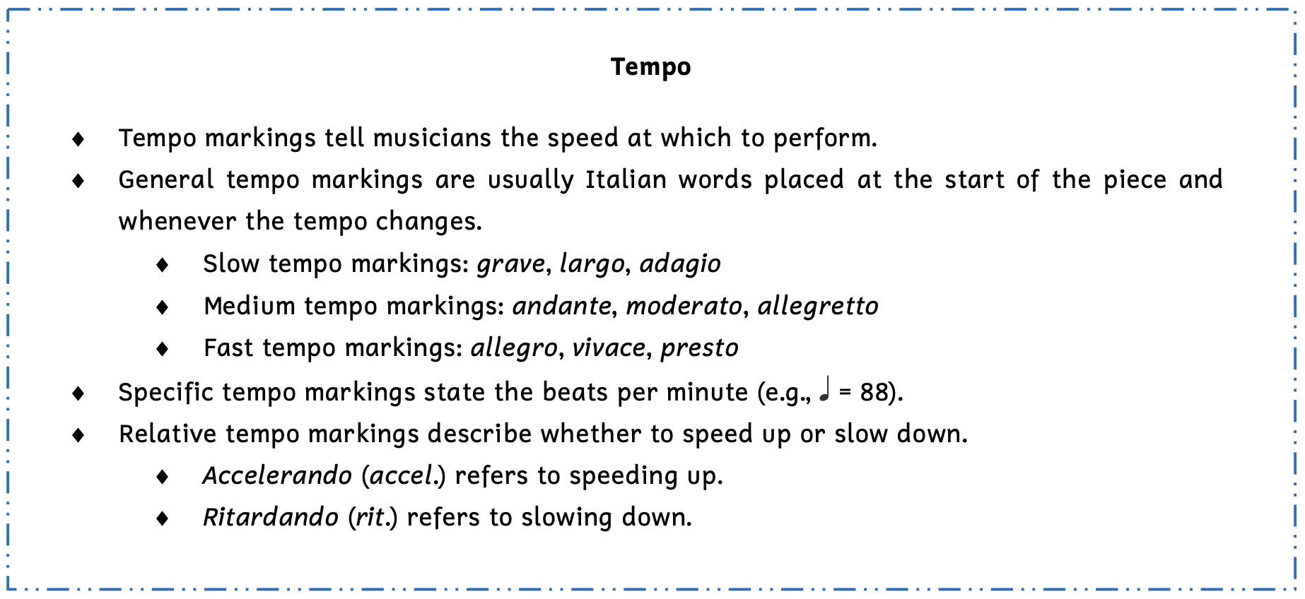 Summary box of tempo. Tempo markings tell musicians the speed at which to perform. General tempo markings are usually Italian words placed at the start of the piece and whenever the tempo changes. Slow tempo markings include grah-vay, largo, and adagio. Medium tempo markings include andante, moderato, and allegretto. Fast tempo markings include allegro, vivace, and presto. Specific tempo markings state the beats per measure. For example, a quarter note equals 88 beats per minute. Relative tempo markings describe whether to speed up or slow down. Accelerando refers to speeding up. Ritardando refers to slowing down.