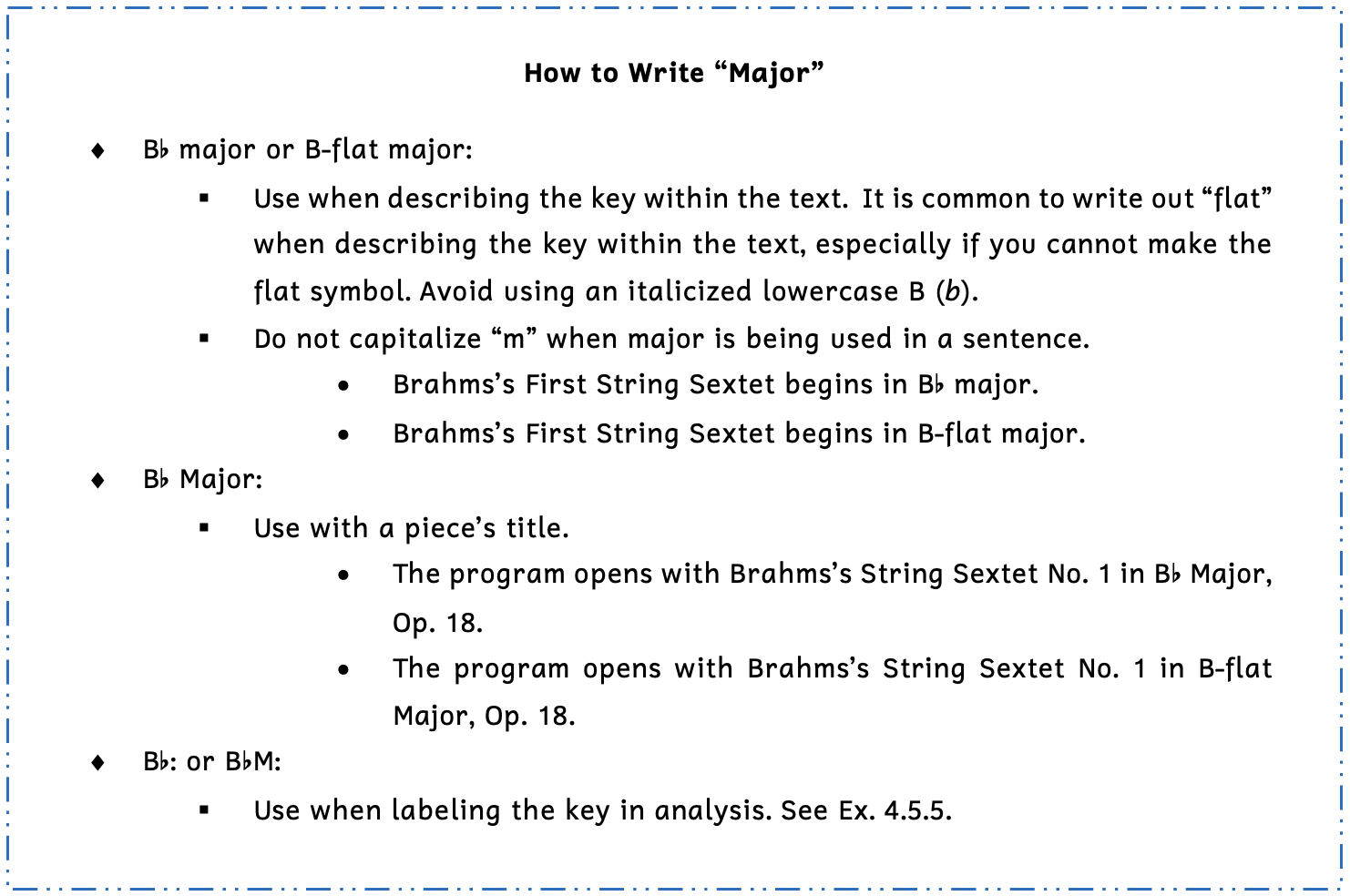 Summary box on how to write "B-flat major." First, you can write an uppercase B followed by a flat symbol and the word major with a lowercase m or an uppercase B with a dash and the word flat and the word major with a a lowercase m. Use these when describing the key within the text. It is common to write out the word flat when describing the key within the text, especially if you cannot make the flat symbol. Avoid using an italicized lowercase B for the flat symbol. Do not capitalize the letter m when major is being used in a sentence. For example, in the sentence Brahms's First String Sextet begins in B-flat major, the word major would use a lowercase m. Second, you can write B-flat major with an uppercase M when you are writing the title of a piece. For example, "The program opens with Brahms's String Sextet No. 1 in B-flat Major" would use an uppercase M since it is the title of the piece. Third, you can abbreviate an uppercase B followed by a flat symbol or an uppercase B followed by a flat symbol and an uppercase M when you are labeling the key in analysis. See Example 4.5.5.